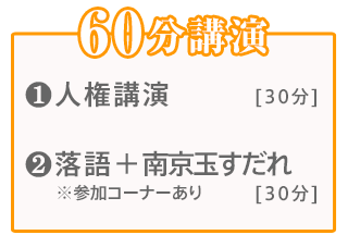 60分講演:【1】人権講演(30分)【2】落語＋南京玉すだれ(30分)