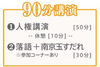 90分講演:【1】人権講演(60分)【2】落語＋南京玉すだれ(30分)